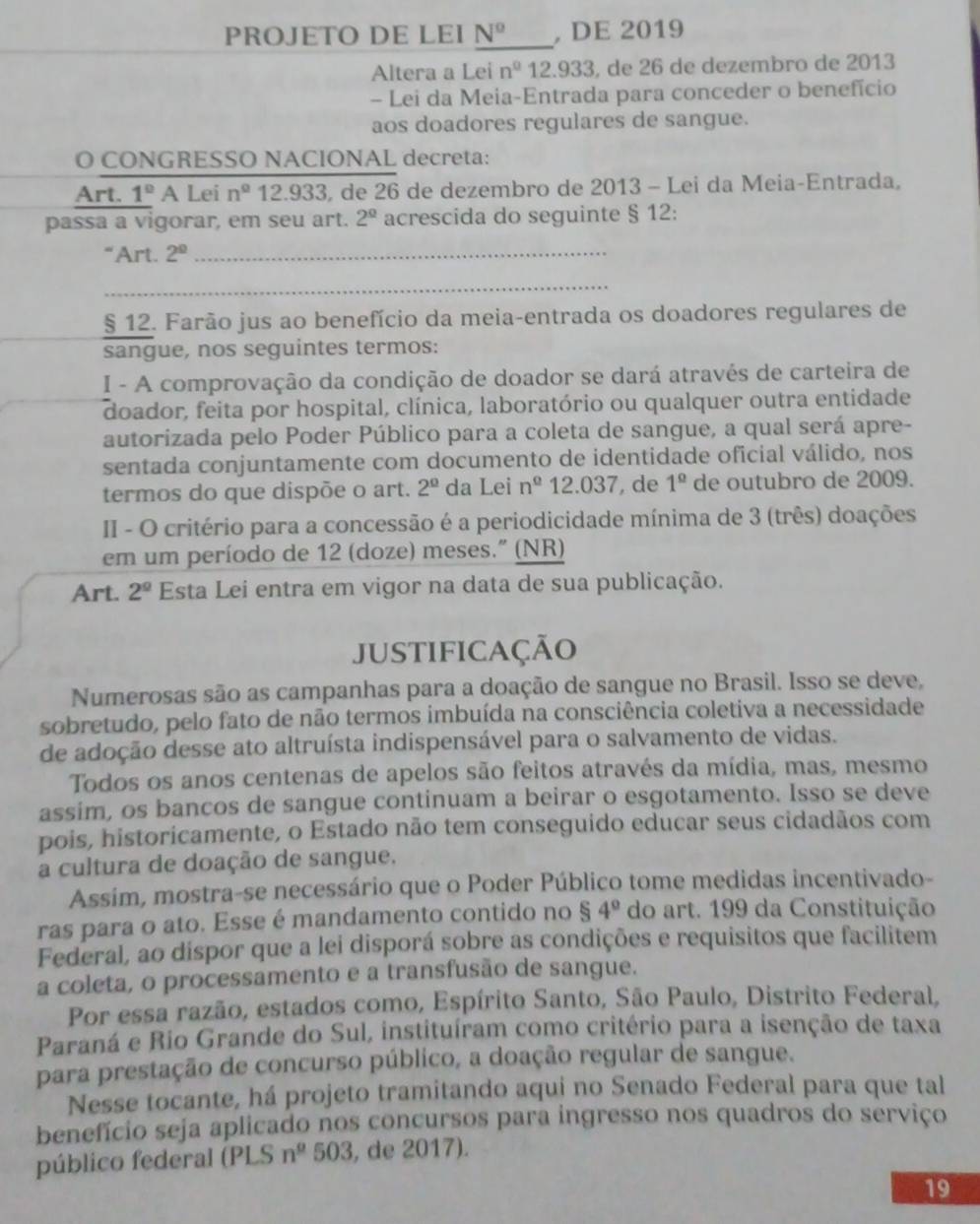 PROJETO DE LEI N^o , DE 2019
Altera a Lei n^0 12.933 , de 26 de dezembro de 2013
- Lei da Meia-Entrada para conceder o benefício
aos doadores regulares de sangue.
O CONGRESSO NACIONAL decreta:
Art. 1° A Lei n° 12.933, de 26 de dezembro de 2013 - Lei da Meia-Entrada,
passa a vigorar, em seu art. 2^(_ circ) acrescida do seguinte § 12:
“ Art. 2° _
_
§ 12. Farão jus ao benefício da meia-entrada os doadores regulares de
sangue, nos seguintes termos:
I - A comprovação da condição de doador se dará através de carteira de
doador, feita por hospital, clínica, laboratório ou qualquer outra entidade
autorizada pelo Poder Público para a coleta de sangue, a qual será apre-
sentada conjuntamente com documento de identidade oficial válido, nos
termos do que dispõe o art. 2^(_ circ) da Lei n^(_ circ) 12.037 , de 1^(_ circ) de outubro de 2009.
II - O critério para a concessão é a periodicidade mínima de 3 (três) doações
em um período de 12 (doze) meses." (NR)
Art. 2^(_ circ) Esta Lei entra em vigor na data de sua publicação.
JustifiCação
Numerosas são as campanhas para a doação de sangue no Brasil. Isso se deve,
sobretudo, pelo fato de não termos imbuída na consciência coletiva a necessidade
de adoção desse ato altruísta indispensável para o salvamento de vidas.
Todos os anos centenas de apelos são feitos através da mídia, mas, mesmo
assim, os bancos de sangue continuam a beirar o esgotamento. Isso se deve
pois, historicamente, o Estado não tem conseguido educar seus cidadãos com
a cultura de doação de sangue.
Assim, mostra-se necessário que o Poder Público tome medidas incentivado-
ras para o ato. Esse é mandamento contido no s 4° do art. 199 da Constituição
Federal, ao dispor que a lei disporá sobre as condições e requisitos que facilitem
a coleta, o processamento e a transfusão de sangue.
Por essa razão, estados como, Espírito Santo, São Paulo, Distrito Federal,
Paraná e Rio Grande do Sul, instituíram como critério para a isenção de taxa
para prestação de concurso público, a doação regular de sangue.
Nesse tocante, há projeto tramitando aqui no Senado Federal para que tal
benefício seja aplicado nos concursos para ingresso nos quadros do serviço
público federal (PLS n^(_ g) 503 , de 2017).
19