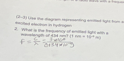 is wave with a freque 
(2-3) Use the diagram representing emitted light from a 
excited electron in hydrogen 
2. What is the frequency of emitted light with a 
wavelength of 434 nm? (1 1nm=10^(-9)m)