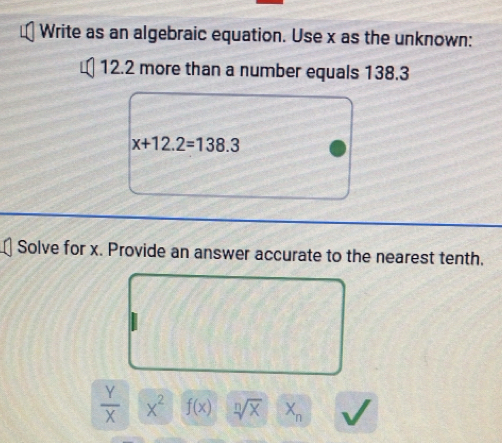 Write as an algebraic equation. Use x as the unknown:
12.2 more than a number equals 138.3
x+12.2=138.3
Solve for x. Provide an answer accurate to the nearest tenth,
 Y/X  x^2 f(x) sqrt[n](x) X_n