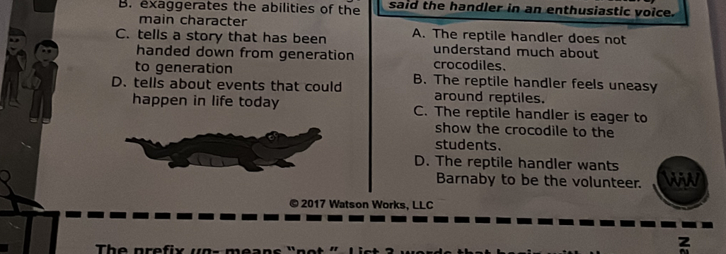 B. exaggerates the abilities of the said the handler in an enthusiastic voice.
main character A. The reptile handler does not
C. tells a story that has been understand much about
handed down from generation crocodiles.
to generation
D. tells about events that could B. The reptile handler feels uneasy
around reptiles.
happen in life today C. The reptile handler is eager to
show the crocodile to the
students.
D. The reptile handler wants
Barnaby to be the volunteer. WiW
© 2017 Watson Works, LLC
The prefi x u n 
z