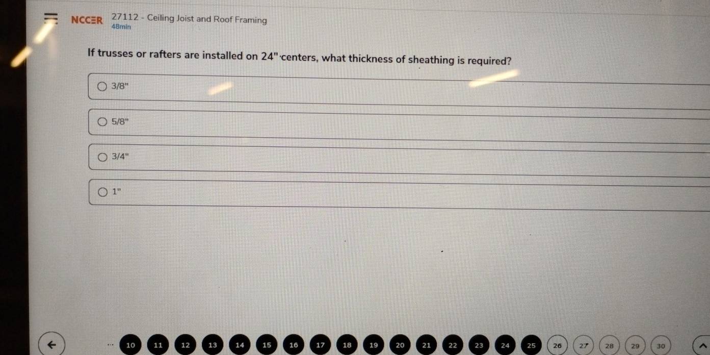 27112 - Ceiling Joist and Roof Framing
NCCR 48min
If trusses or rafters are installed on 24'' 'centers, what thickness of sheathing is required?
3/8''
5/8''
3/4''
1''
26 28 29 30