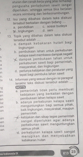 aturan dan ranah kerja yang jelas terhadap
pengusaha perkebunan sawit sangat
diperlukan, sehingga semua bisa berjalan
secara seimbang dan berkesinambungan.
12. Isu yang dibahas dalam teks diskusi
tersebut berkaitan dengan bidang ....
a. pendidikan c. sosial budaya
b， lingkungan d. seni
13. Topik yang dibahas dalam teks diskusi
tersebut adalah ....
a. dampak kebakaran hutan bagi
lingkungan
b. pembukaan lahan untuk perkebunan
kelapa sawit membawa dampak negatif
n dampak pembukaan lahan untuk
a perkebunan sawit bagi pemerintah,
n masyarakat, dan lingkungan
n d. perlunya kebijakan dan peraturan yang
u, tepat bagi pembuka lahan sawit
ta 14. Informasi yang sesuai dengan isi paragraf
terakhir teks diskusi tersebut adalah ....
ng HOTS
au a. pemerintah tidak perlu membuat
an kebijakan yang berkaitan dengan
an pembukaan lahan kelapa sawit
ke b. adanya perkebunan kelapa sawit
an menguntungkan bagi semua pihak,
an baik lingkungan, masyarakat, maupun
pemerintah
an e. kebijakan dan sikap tegas pemerintah
an sangat diperlukan agar adanya
isa perkebunan sawit menguntungkan
an semua pihak
d. perkebunan kelapa sawit sangat
merugikan dan menyebabkan
kebakaran hutan
sa Indonesia IX K13 23