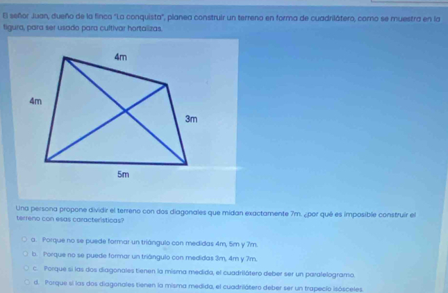 El señor Juan, dueño de la finca "La conquista", planea construir un terreno en forma de cuadrilátero, coro se muestra en la
tigura, para ser usado para cultivar hortalizas.
Una persona propone dividir el terreno con dos diagonales que midan exactamente 7m. ¿por qué es imposible construir el
terreno con esas caracteristicas?
a. Porque no se puede formar un triángulo con medidas 4m, 5m y 7m.
b. Porque no se puede formar un triángulo con medidas 3m, 4m y 7m.
c. Porque si las dos diagonales tienen la misma medida, el cuadrilátero deber ser un paralelogramo.
d. Porque si las dos diagonales tienen la misma medida, el cuadrilátero deber ser un trapecio isósceles.