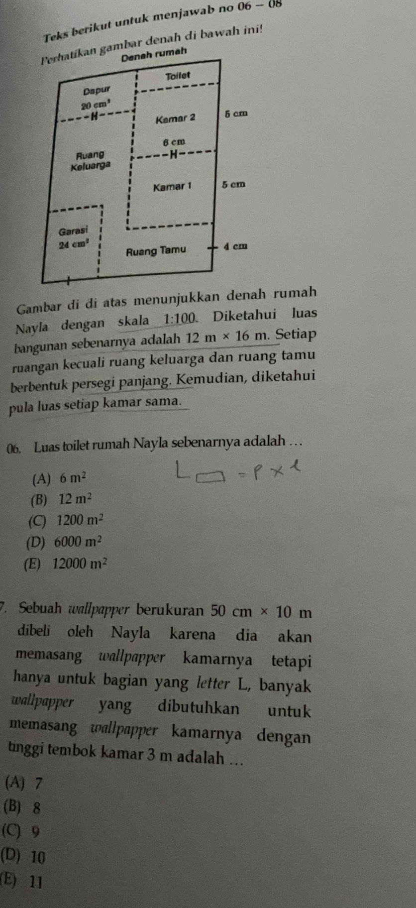 Teks berikut untuk menjawab no 06-0 8
mbar denah di bawah ini!
Gambar di di atas menunjukkan  rumah
Nayla dengan skala 1:100. Diketahui luas
bangunan sebenarnya adalah 12m* 16m. Setiap
ruangan kecuali ruang keluarga dan ruang tamu
berbentuk persegi panjang. Kemudian, diketahui
pula luas setiap kamar sama.
06. Luas toilet rumah Nayla sebenarnya adalah .  .
(A) 6m^2
(B) 12m^2
(C) 1200m^2
(D) 6000m^2
(E) 12000m^2
7. Sebuah wallpapper berukuran 50cm* 10m
dibeli oleh Nayla karena dia akan
memasang wallpapper kamarnya tetapi
hanya untuk bagian yang letter L, banyak
wallpapper yang dibutuhkan untuk
memasang wallpapper kamarnya dengan
tinggi tembok kamar 3 m adalah ...
(A) 7
(B) 8
(C) 9
(D) 10
(E) 11