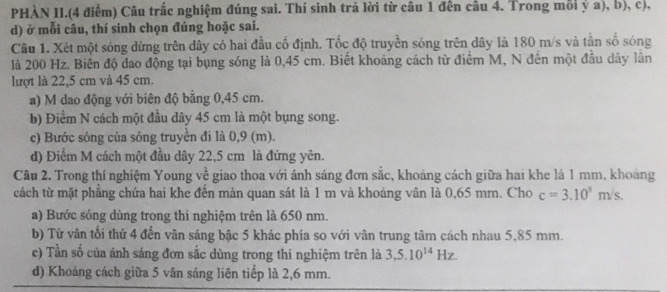 PHÀN II.(4 điểm) Câu trắc nghiệm đúng sai. Thí sinh trả lời từ câu 1 đến câu 4. Trong mỗi ý a), b), c),
d) ở mỗi câu, thí sinh chọn đúng hoặc sai.
Câu 1. Xét một sóng dừng trên dây có hai đầu cố định. Tốc độ truyền sóng trên dây là 180 m/s và tần số sóng
là 200 Hz. Biên độ dao động tại bụng sóng là 0,45 cm. Biết khoảng cách từ điểm M, N đến một đầu dây lần
lượt là 22,5 cm và 45 cm.
a) M đao động với biên độ bằng 0,45 cm.
b) Điểm N cách một đầu dây 45 cm là một bụng song.
c) Bước sóng của sóng truyền đi là 0,9 (m).
d) Điểm M cách một đầu dây 22,5 cm là đứng yên.
Câu 2. Trong thí nghiệm Young về giao thoa với ánh sáng đơn sắc, khoảng cách giữa hai khe là 1 mm, khoảng
cách từ mặt phẳng chứa hai khe đến màn quan sát là 1 m và khoảng vân là 0, 65 mm. Cho c=3.10^8m/s. 
a) Bước sóng dùng trong thí nghiệm trên là 650 nm.
b) Từ vân tối thứ 4 đến vận sáng bậc 5 khác phía so với vân trung tâm cách nhau 5,85 mm.
c) Tần số của ánh sáng đơn sắc dùng trong thi nghiệm trên là 3, 5.10^(14)Hz.
d) Khoảng cách giữa 5 vân sáng liên tiếp là 2,6 mm.