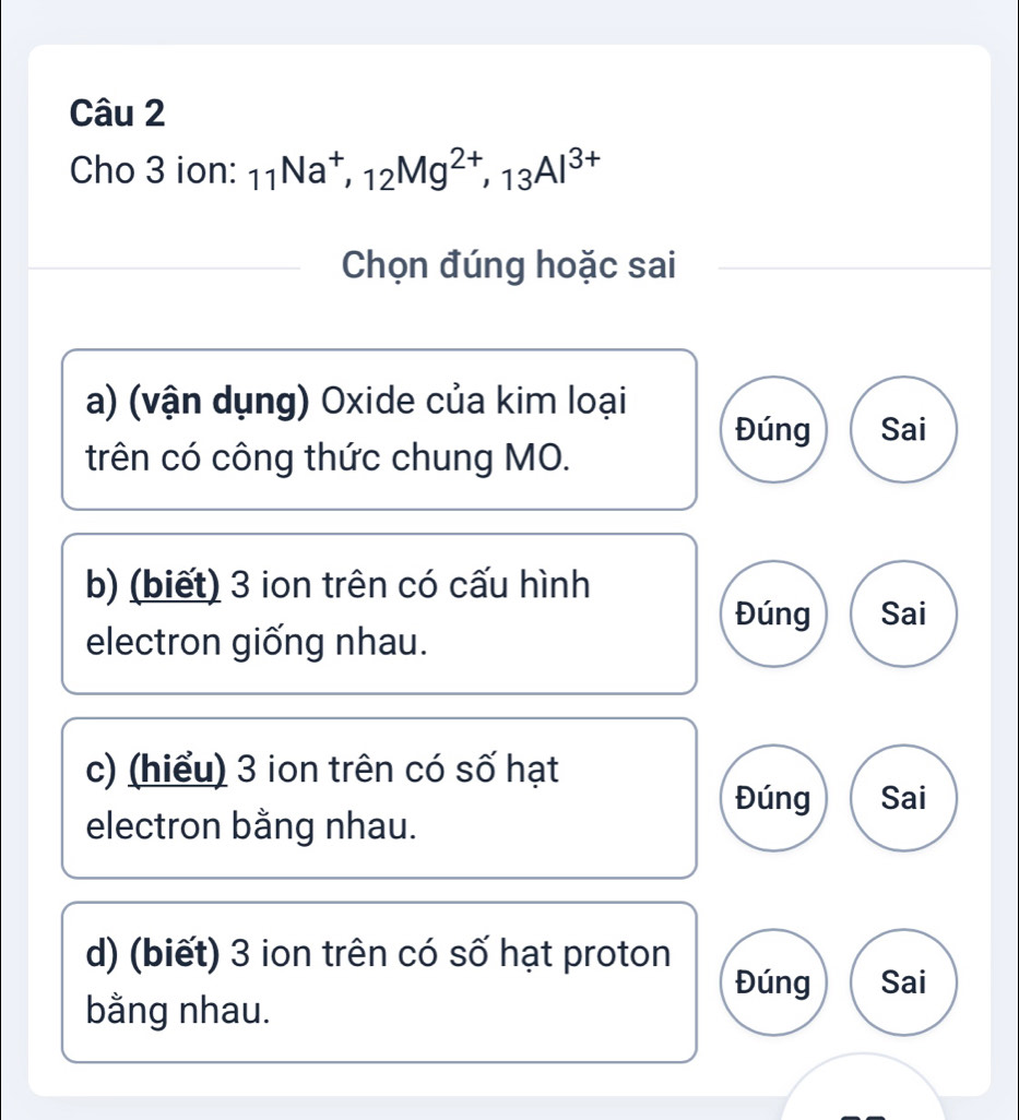 Cho 3 ion: _11Na^+, _12Mg^(2+), _13Al^(3+)
Chọn đúng hoặc sai
a) (vận dụng) Oxide của kim loại
Đúng Sai
trên có công thức chung MO.
b) (biết) 3 ion trên có cấu hình
Đúng Sai
electron giống nhau.
c) (hiểu) 3 ion trên có số hạt
Đúng Sai
electron bằng nhau.
d) (biết) 3 ion trên có số hạt proton
Đúng Sai
bằng nhau.