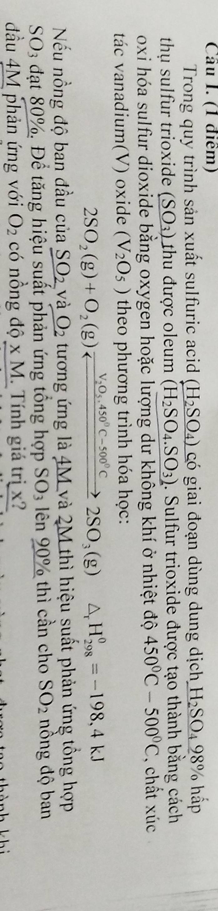 Trong quy trình sản xuất sulfuric acid (H_2SO_4) có giai đoạn dùng dung dịch H_2SO_498% ha D 
thụ sulfur trioxide (SO_3) thu được oleum (H_2SO_4.SO_3). Sulfur trioxide được tạo thành bằng cách 
oxi hóa sulfur dioxide bằng oxygen hoặc lượng dư không khí ở nhiệt độ 450°C-500°C , chất xúc 
tác vanadium(V) oxide (V_2O_5) theo phương trình hóa học: 
2SO_2(g)+O_2(g)xrightarrow V_2O_5.450°C-500°C2SO_3(g) △ _rH_(298)^0=-198,4kJ
Nếu nồng độ ban đầu cdot udot a _ SO_2 và O_2 tương ứng là 4M và 2M thì hiệu suất phản ứng tổng hợp 
SO3 đạt 80%. Để tăng hiệu suất phản ứng tổng hợp SO_3 ên 90% thì cần cho SO_2 nồng độ ban 
đầu 4M phản ứng với O_2 có nồng độ x M. Tính giá trị x? 
k hì