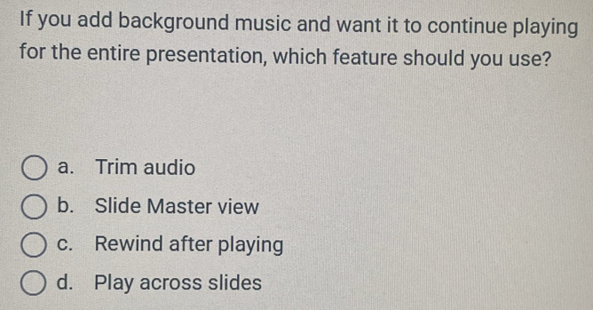 If you add background music and want it to continue playing
for the entire presentation, which feature should you use?
a. Trim audio
b. Slide Master view
c. Rewind after playing
d. Play across slides