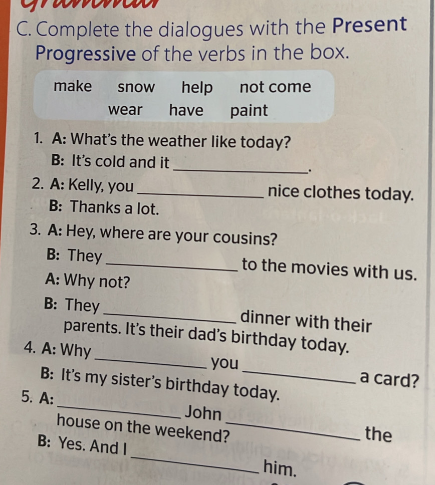 Complete the dialogues with the Present
Progressive of the verbs in the box.
make snow help not come
wear have paint
1. A: What's the weather like today?
_
B: It's cold and it
.
2. A: Kelly, you _nice clothes today.
B: Thanks a lot.
3. A: Hey, where are your cousins?
B: They_ to the movies with us.
A: Why not?
B: They _dinner with their
parents. It's their dad's birthday today.
4. A: Why __a card?
you
B: It's my sister's birthday today.
5. A: _John
house on the weekend?_
the
B: Yes. And I _him.