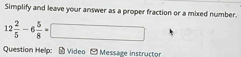 Simplify and leave your answer as a proper fraction or a mixed number.
12 2/5 -6 5/8 =□
Question Help: Video Message instructor