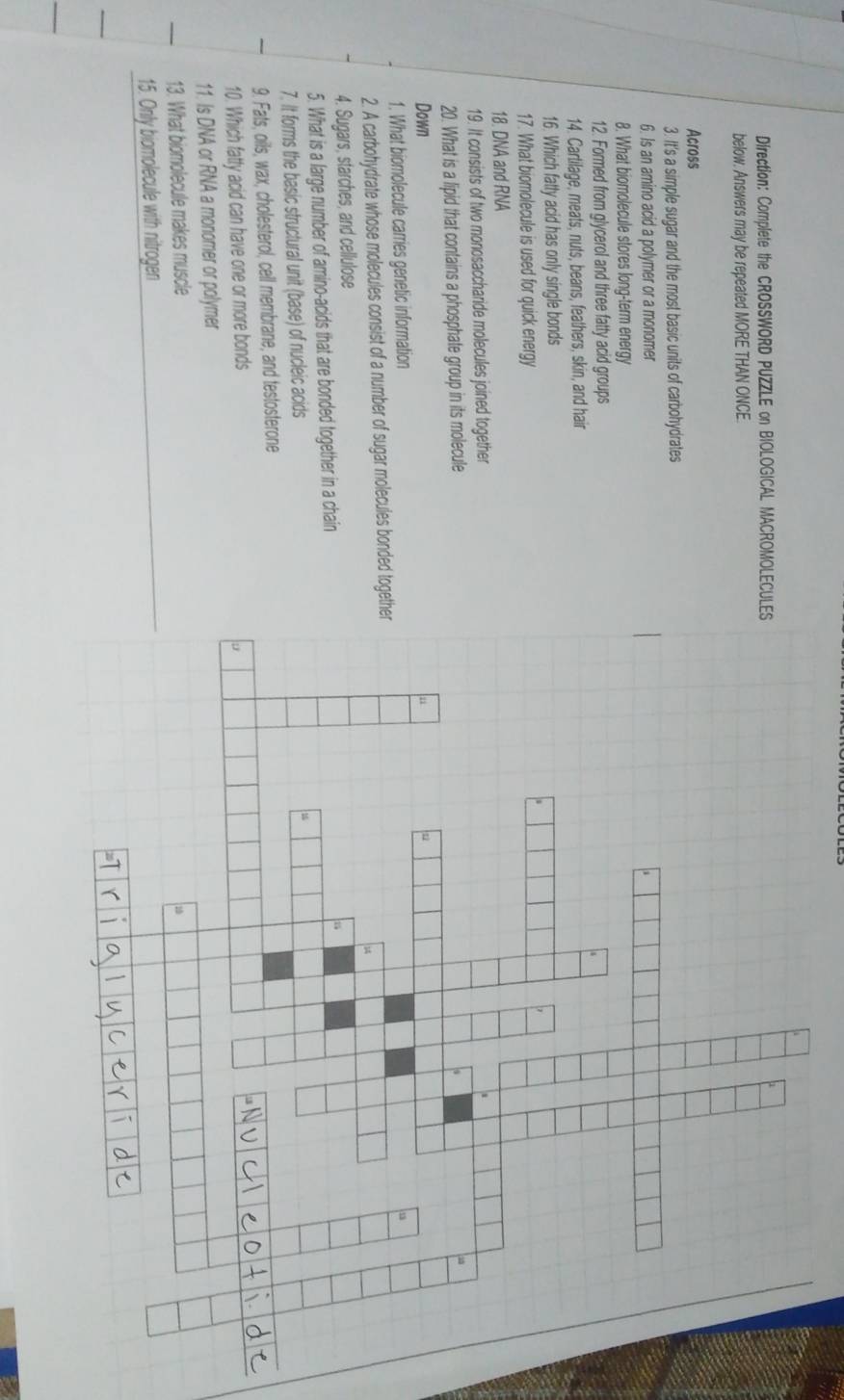 Direction: Complete the CROSSWORD PUZZLE on BIOLOGICAL MACROMOLECUL 
below. Answers may be repeated MORE THAN ONCE. 
Across 
3. It's a simple sugar and the most basic units of carbohydrates 
6. Is an amino acid a polymer or a monomer 
8. What biomolecule stores long-term energy 
12. Formed from glycerol and three fatty acid groups 
14. Cartilage, meats, nuts, beans, feathers, skin, and hair 
16. Which fatty acid has only single bonds 
17. What biomolecule is used for quick energy 
18. DNA and RNA 
19. It consists of two monosaccharide molecules joined together 
20. What is a lipid that contains a phosphate group in its molecule 
Down 
1. What biomolecule carries genetic information 
2. A carbohydrate whose molecules consist of a number of sugar molecules bonded toget 
4. Sugars, starches, and cellulose 
5. What is a large number of amino-acids that are bonded together in a chain 
7. It forms the basic structural unit (base) of nucleic acids 
9. Fats, oils, wax, cholesterol, cell membrane, and testosterone 
10. Which fatty acid can have one or more bonds 
11. Is DNA or RNA a monomer or polymer 
13. What biomolecule makes muscle 
15. Only biomolecule with nitrogen