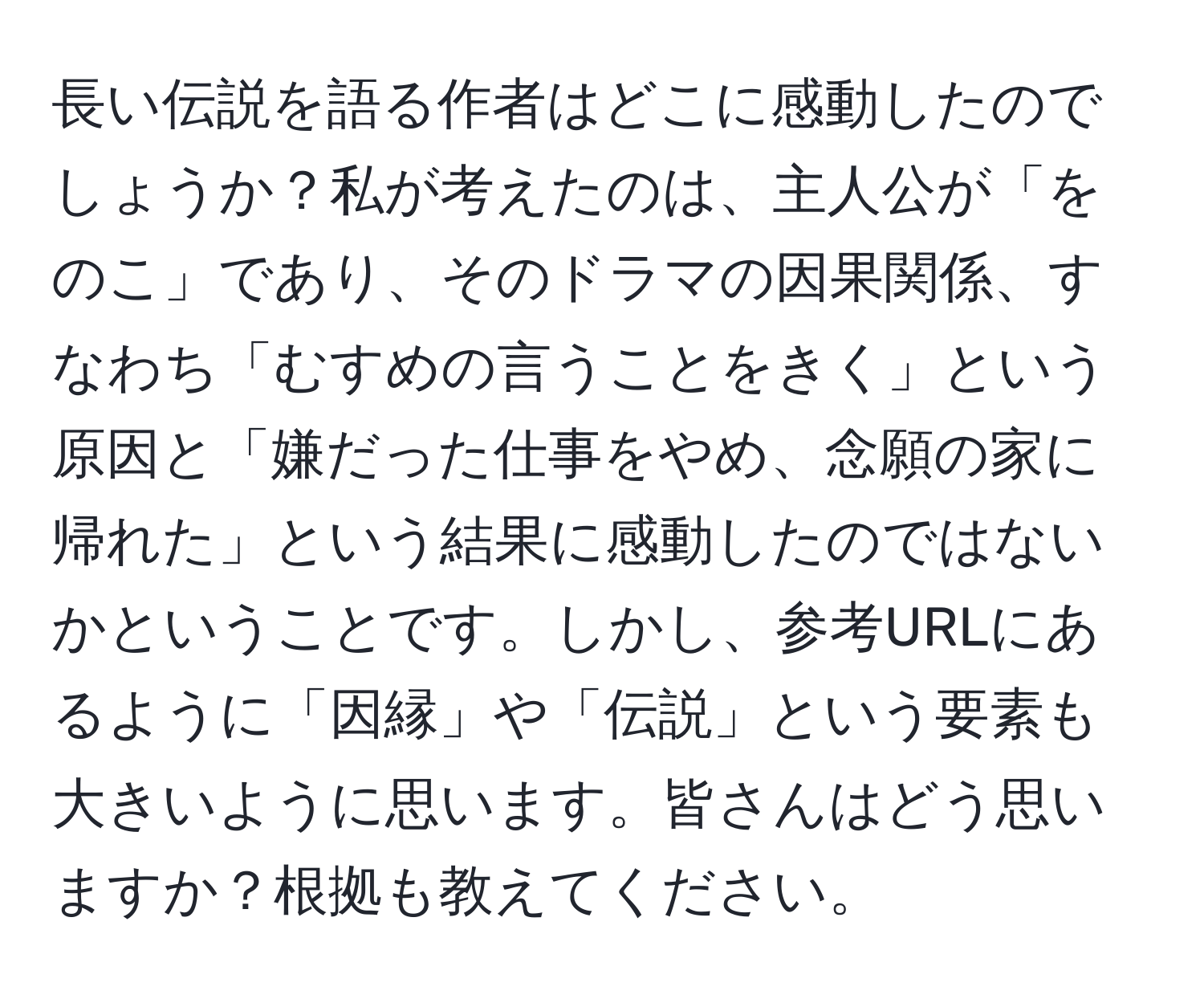 長い伝説を語る作者はどこに感動したのでしょうか？私が考えたのは、主人公が「をのこ」であり、そのドラマの因果関係、すなわち「むすめの言うことをきく」という原因と「嫌だった仕事をやめ、念願の家に帰れた」という結果に感動したのではないかということです。しかし、参考URLにあるように「因縁」や「伝説」という要素も大きいように思います。皆さんはどう思いますか？根拠も教えてください。