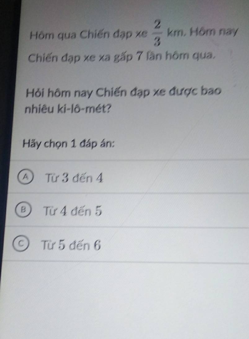 □  
Hôm qua Chiến đạp xe  2/3 km. , Hôm nay
Chiến đạp xe xa gấp 7 lần hôm qua.
Hỏi hôm nay Chiến đạp xe được bao
nhiêu ki-lô-mét?
Hãy chọn 1 đáp án:
A) Từ 3 đến 4
B Từ 4 đến 5
C Từ 5 đến 6