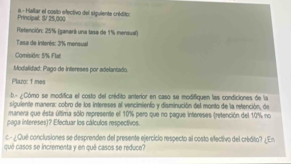 Hallar el costo efectivo del siguiente crédito: 
Principal: S/ 25,000
Retención: 25% (ganará una tasa de 1% mensual) 
Tasa de interés: 3% mensual 
Comisión: 5% Flat 
Modalidad: Pago de intereses por adelantado. 
Plazo: 1 mes 
b.- ¿Cómo se modifica el costo del crédito anterior en caso se modifiquen las condiciones de la 
siguiente manera: cobro de los intereses al vencimiento y disminución del monto de la retención, de 
manera que ésta última sólo represente el 10% pero que no pague intereses (retención del 10% no 
paga intereses)? Efectuar los cálculos respectivos. 
c.- ¿Qué conclusiones se desprenden del presente ejercicio respecto al costo efectivo del crédito? ¿En 
qué casos se incrementa y en qué casos se reduce?