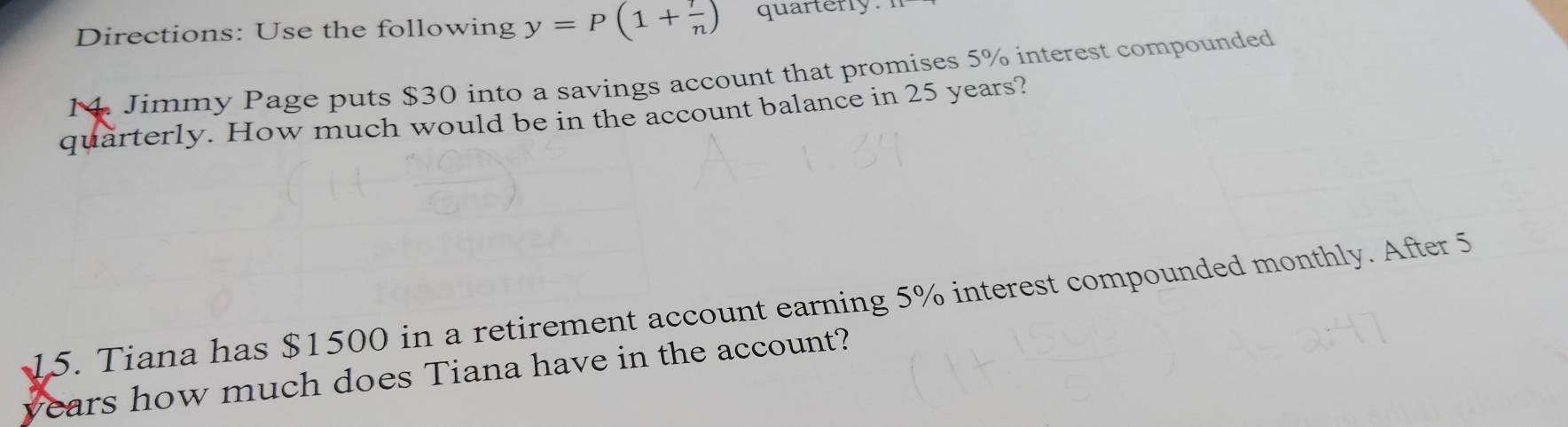 Directions: Use the following y=P(1+ r/n ) quarterly. 
14. Jimmy Page puts $30 into a savings account that promises 5% interest compounded 
quarterly. How much would be in the account balance in 25 years? 
15. Tiana has $1500 in a retirement account earning 5% interest compounded monthly. After 5
years how much does Tiana have in the account?