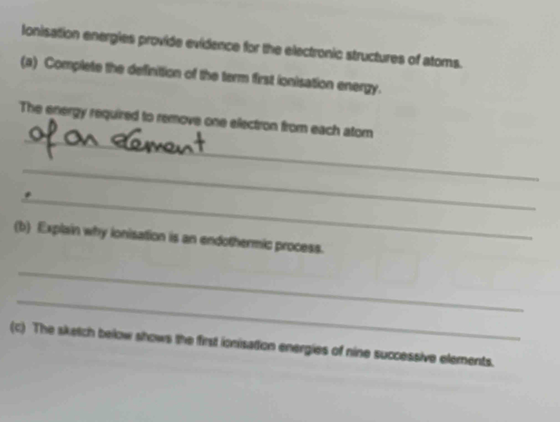 Ionisation energles provide evidence for the electronic structures of atoms. 
(a) Complete the definition of the term first ionisation energy. 
_ 
The energy required to remove one electron from each atom 
_ 
_ 
(b) Explain why ionisation is an endothermic process. 
_ 
_ 
(c) The sketch below shows the first ionisation energies of nine successive elements.