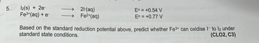 l_2(s)+2e^- 2l^-(aq)
E^o=+0.54V
Fe^(3+)(aq)+e^-
Fe^(2+)(aq)
E°=+0.77V
Based on the standard reduction potential above, predict whether Fe^(3+) can oxidise |^- to l_2 under 
standard state conditions. (CLO2, C3)