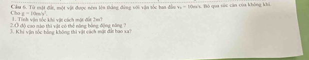 Từ mật đất, một vật được ném lên thắng đứng với vận tốc ban đầu v_0=10m/s Bỏ qua sức cản của không khí. 
Cho g=10m/s^2. 
1. Tính vận tốc khi vật cách mặt đất 2m? 
2.Ở độ cao nào thì vật có thế năng bằng động năng ? 
3. Khi vận tốc bằng không thì vật cách mặt đất bao xa?