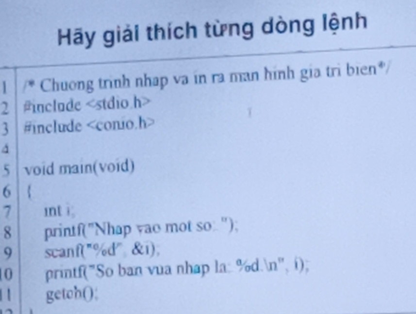 Hãy giải thích từng dòng lệnh 
1 Chuong trình nhap va in ra man hình gia trì bien*/ 
2 include
3 #include
a 
5 void main(void) 
6  
7 int i; 
8 printf("Nhap yao mot so: "); 
9 scanf("% d" &i), 
0 printf("So ban vua nhap la: % d.n'', í); 
| getch();