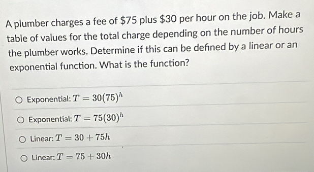 A plumber charges a fee of $75 plus $30 per hour on the job. Make a
table of values for the total charge depending on the number of hours
the plumber works. Determine if this can be defned by a linear or an
exponential function. What is the function?
Exponential: T=30(75)^h
Exponential: T=75(30)^h
Linear: T=30+75h
Linear: T=75+30h