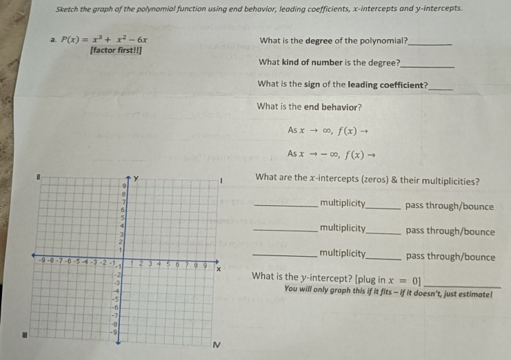 Sketch the graph of the polynomial function using end behavior, leading coefficients, x-intercepts and y-intercepts. 
a. P(x)=x^3+x^2-6x What is the degree of the polynomial?_ 
[factor first!!] 
What kind of number is the degree?_ 
_ 
What is the sign of the leading coefficient? 
What is the end behavior?
Asxto ∈fty ,f(x)to
Asxto -∈fty , f(x) - 
What are the x-intercepts (zeros) & their multiplicities? 
multiplicity 
__pass through/bounce 
multiplicity 
__pass through/bounce 
multiplicity_ pass through/bounce 
What is the y-intercept? [plug in x=0] _ 
You will only graph this if it fits - if it doesn’t, just estimate!