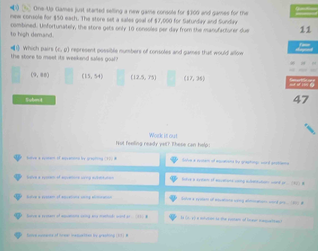 One-Up Games just started selling a new game console for $300 and games for the
new console for $50 each. The store set a sales goal of $7,000 for Saturday and Sunday
combined. Unfortunately, the store gets only 10 consoles per day from the manufacturer due
to high demand.
11
Which pairs (c,0) represent possible numbers of consoles and games that would allow
the store to meet its weekend sales goal?
4
(15,54) (12.5,75) (17,36)
(9,88) Cam a e 
sut sế 160
Submit 47
Work it out
Not feeling ready yet? These can help:
Solve a system of equations by graphing (93) B Solve a system of equations by graphing: word problems
Selve a systec of equations using substitution lolve a system of equations using substitutions word . DF..(overline BZ) m
Solve a system of equations using alimination
Solve a system of equations using aliminations word P'B=(50) p
Solve a system of equations using any mathodi word pr (85) B Iu (x,y) e solution to the system of linear iequalities?
Snive estems of hoear inequalnes by graphing (85)