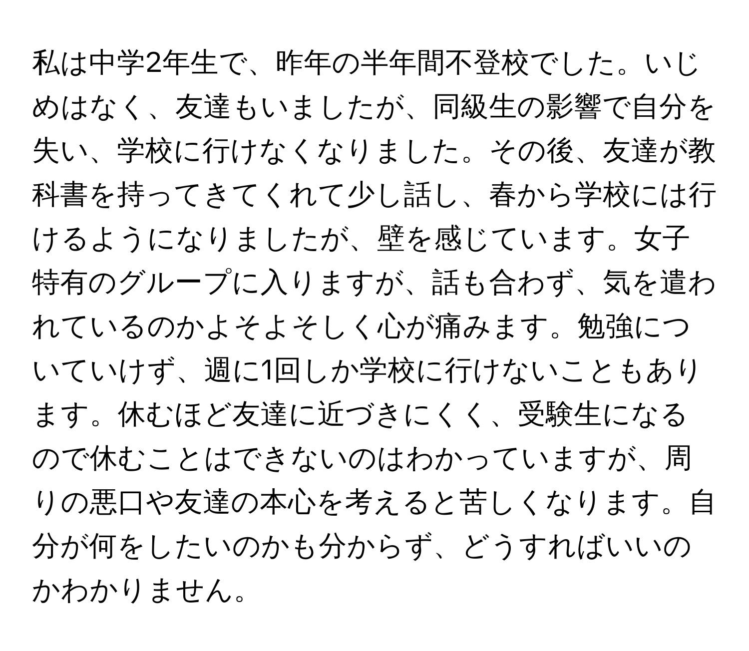 私は中学2年生で、昨年の半年間不登校でした。いじめはなく、友達もいましたが、同級生の影響で自分を失い、学校に行けなくなりました。その後、友達が教科書を持ってきてくれて少し話し、春から学校には行けるようになりましたが、壁を感じています。女子特有のグループに入りますが、話も合わず、気を遣われているのかよそよそしく心が痛みます。勉強についていけず、週に1回しか学校に行けないこともあります。休むほど友達に近づきにくく、受験生になるので休むことはできないのはわかっていますが、周りの悪口や友達の本心を考えると苦しくなります。自分が何をしたいのかも分からず、どうすればいいのかわかりません。