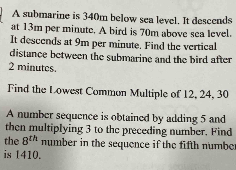 A submarine is 340m below sea level. It descends 
at 13m per minute. A bird is 70m above sea level. 
It descends at 9m per minute. Find the vertical 
distance between the submarine and the bird after
2 minutes. 
Find the Lowest Common Multiple of 12, 24, 30
A number sequence is obtained by adding 5 and 
then multiplying 3 to the preceding number. Find 
the 8^(th) number in the sequence if the fifth number 
is 1410.