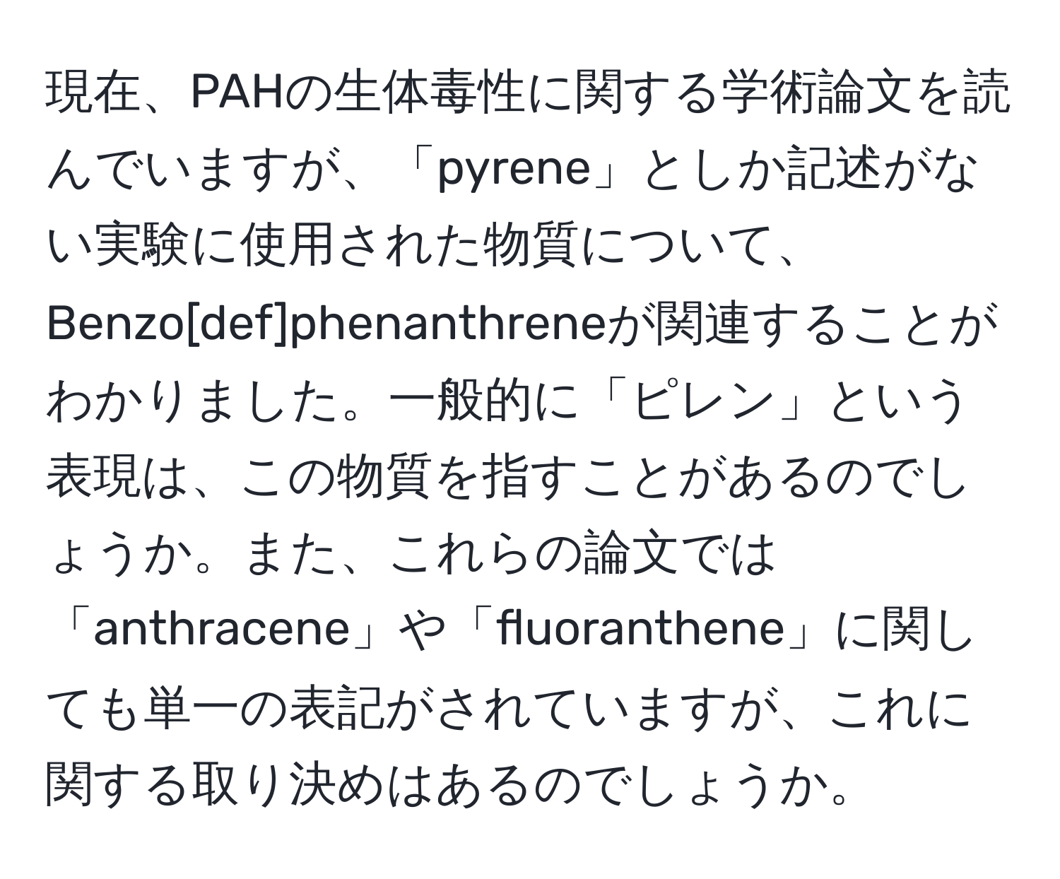 現在、PAHの生体毒性に関する学術論文を読んでいますが、「pyrene」としか記述がない実験に使用された物質について、Benzo[def]phenanthreneが関連することがわかりました。一般的に「ピレン」という表現は、この物質を指すことがあるのでしょうか。また、これらの論文では「anthracene」や「fluoranthene」に関しても単一の表記がされていますが、これに関する取り決めはあるのでしょうか。