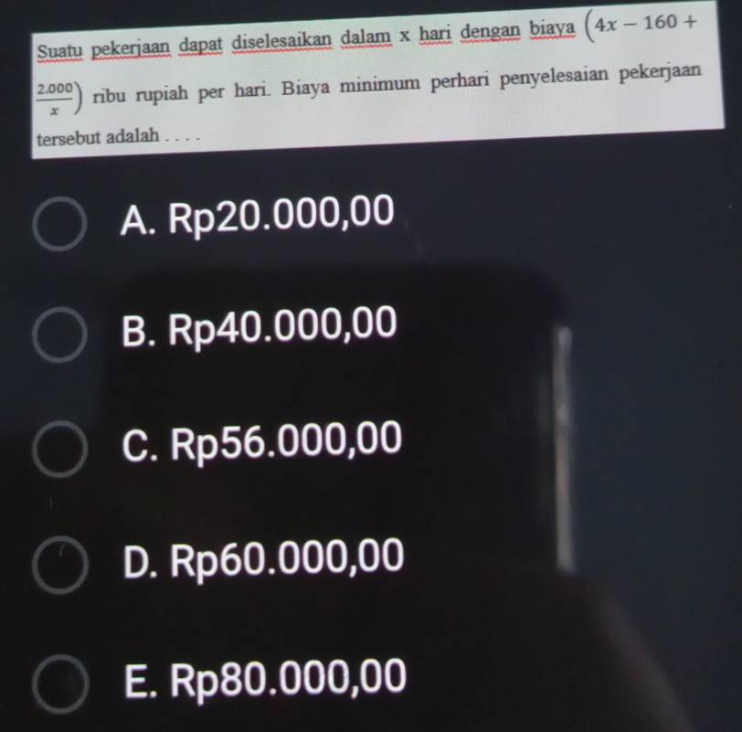 Suatu pekerjaan dapat diselesaikan dalam x hari dengan biaya (4x-160+
( (2.000)/x ) ribu rupiah per hari. Biaya minimum perhari penyelesaian pekerjaan
tersebut adalah . . . .
A. Rp20.000,00
B. Rp40.000,00
C. Rp56.000,00
D. Rp60.000,00
E. Rp80.000,00