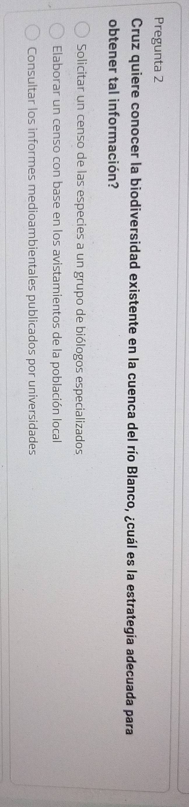 Pregunta 2
Cruz quiere conocer la biodiversidad existente en la cuenca del río Blanco, ¿cuál es la estrategia adecuada para
obtener tal información?
Solicitar un censo de las especies a un grupo de biólogos especializados
Elaborar un censo con base en los avistamientos de la población local
Consultar los informes medioambientales publicados por universidades