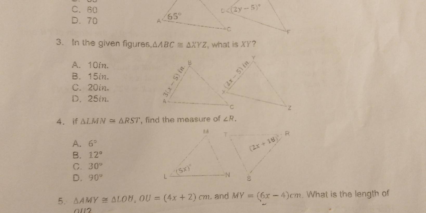 C. 60
D. 70 
3. In the given figures, △ ABC≌ △ XYZ , what is XY?
A. 10in.
B. 15in.
C. 20in.
D. 25in.
4. if △ LMN≌ △ RST , find the measure of ∠ R.
A. 6°
B. 12°
C. 30°
D. 90°
5. △ AMY≌ △ LOU,OU=(4x+2)cm. and MY=(6x-4)cm. What is the length of
a12