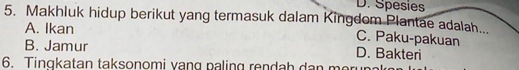 D. Spesie
5. Makhluk hidup berikut yang termasuk dalam Kingdom Plantae adalah...
A. Ikan
C. Paku-pakuan
B. Jamur
D. Bakteri
6. Tingkatan taksonomi vang paling rendah dan merun