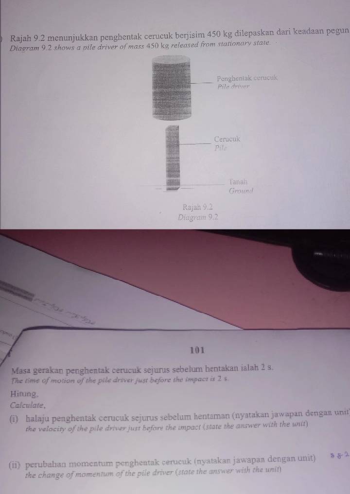 Rajah 9.2 menunjukkan penghentak cerucuk berjisim 450 kg dilepaskan dari keadaan pegun 
Diagram 9.2 shows a pile driver of mass 450 kg released from stationary state 
Penghentak cerucuk 
Pile driver 
Cerucuk 
Pile 
Tanah 
Ground 
Rajah 9.2 
Diagram 9.2

101
Masa gerakan penghentak cerucuk sejurus sebelum hentakan ialah 2 s. 
The time of motion of the pile driver just before the impact is 2 s. 
Hirung, 
Calculate, 
(i) halaju penghentak cerucuk sejurus sebelum kentaman (nyatakan jawapan dengan unit 
the velocity of the pile driver just before the impact (state the answer with the unit) 
(ii) perubahan momentum pengheatak cerucuk (nyatakan jawapan dengan unit) § 5 ? 
the change of momentum of the pile driver (state the answer with the unit)