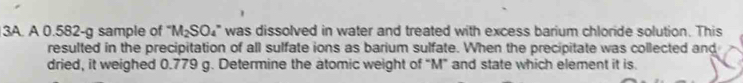 A 0.582-g sample of^-M_2SO_4^- was dissolved in water and treated with excess barium chloride solution. This 
resulted in the precipitation of all sulfate ions as barium sulfate. When the precipitate was collected and 
dried, it weighed 0.779 g. Determine the atomic weight of “ M ” and state which element it is.