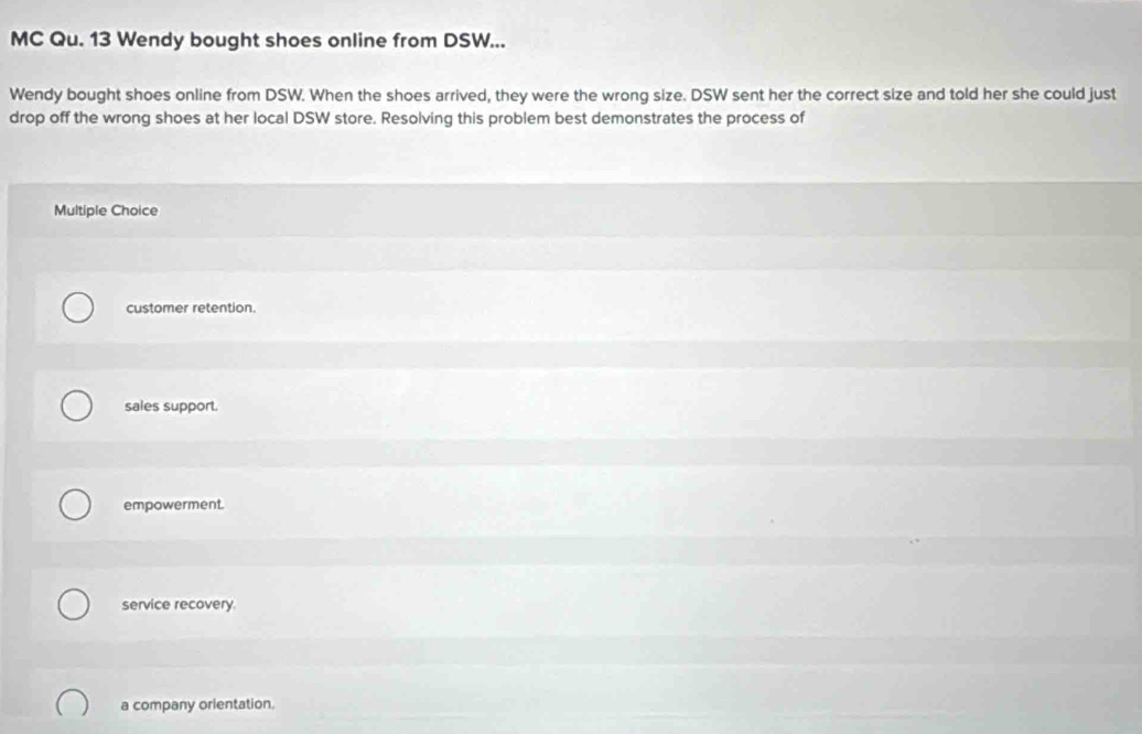 MC Qu. 13 Wendy bought shoes online from DSW...
Wendy bought shoes online from DSW. When the shoes arrived, they were the wrong size. DSW sent her the correct size and told her she could just
drop off the wrong shoes at her local DSW store. Resolving this problem best demonstrates the process of
Multiple Choice
customer retention.
sales support.
empowerment.
service recovery
a company orientation.