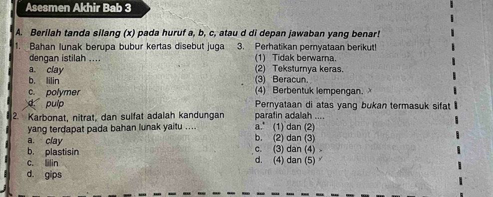 Asesmen Akhir Bab 3
A. Berilah tanda silang (x) pada huruf a, b, c, atau d di depan jawaban yang benar!
1. Bahan Iunak berupa bubur kertas disebut juga 3. Perhatikan pernyataan berikut!
dengan istilah .... (1) Tidak berwarna.
a. clay (2) Teksturnya keras.
b. lilin (3) Beracun.
c. polymer (4) Berbentuk lempengan.
d pulp Pernyataan di atas yang bukan termasuk sifat
2. Karbonat, nitrat, dan sulfat adalah kandungan parafin adalah ....
yang terdapat pada bahan lunak yaitu .... a. (1) dan (2)
b. (2) dan (3)
a. clay c. (3) dan (4)
b. plastisin
c. lilin
d. (4) dan (5)
d. gips