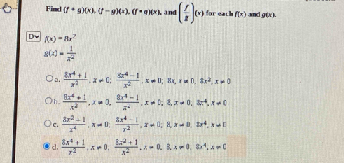 Find (f+g)(x), (f-g)(x), (f· g)(x) , and ( f/g )(x) for each f(x) and g(x). 
Dv f(x)=8x^2
g(x)= 1/x^2 
a.  (8x^4+1)/x^2 , x!= 0,  (8x^4-1)/x^2 , x!= 0, 8x, x!= 0, 8x^2, x!= 0
b.  (8x^4+1)/x^2 , x!= 0,  (8x^4-1)/x^2 , x!= 0, 8, x!= 0, 8x^4, x!= 0
c.  (8x^2+1)/x^4 , x!= 0;  (8x^4-1)/x^2 , x!= 0,8, x!= 0; 8x^4, x!= 0
d.  (8x^4+1)/x^2 , x!= 0,  (8x^2+1)/x^2 , x!= 0, 8, x!= 0, 8x^4, x!= 0