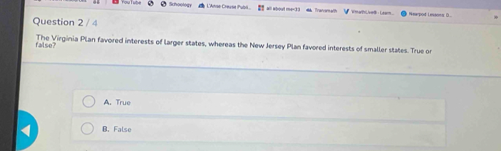 You Tube Schoology L'Anse Creuse Publi all about me<33 Transmath Vmath Live$ - Leam... Nearpod Lessons (
Question 2 / 4
10
The Virginia Plan favored interests of larger states, whereas the New Jersey Plan favored interests of smaller states. True or
false?
A. True
B. False