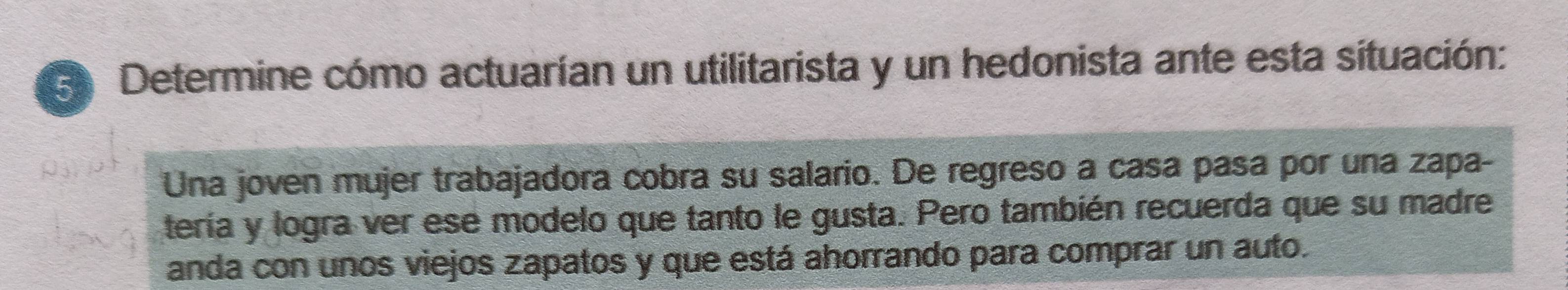 Determine cómo actuarían un utilitarista y un hedonista ante esta situación: 
Una joven mujer trabajadora cobra su salario. De regreso a casa pasa por una zapa- 
tería y logra ver ese modelo que tanto le gusta. Pero también recuerda que su madre 
anda con unos viejos zapatos y que está ahorrando para comprar un auto.