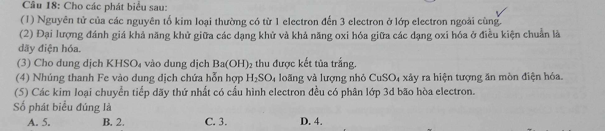 Cho các phát biểu sau:
(1) Nguyên tử của các nguyên tố kim loại thường có từ 1 electron đến 3 electron ở lớp electron ngoài cùng.
(2) Đại lượng đánh giá khả năng khử giữa các dạng khử và khả năng oxi hóa giữa các dạng oxi hóa ở điều kiện chuẩn là
dãy điện hóa.
(3) Cho dung dịch KHSO_4 vào dung dịch Ba(OH) 2 thu được kết tủa trắng.
(4) Nhúng thanh Fe vào dung dịch chứa hỗn hợp H_2SO_4 loãng và lượng nhỏ CuSO₄ xảy ra hiện tượng ăn mòn điện hóa.
(5) Các kim loại chuyển tiếp dãy thứ nhất có cấu hình electron đều có phân lớp 3d bão hòa electron.
Số phát biểu đúng là
A. 5. B. 2. C. 3. D. 4.