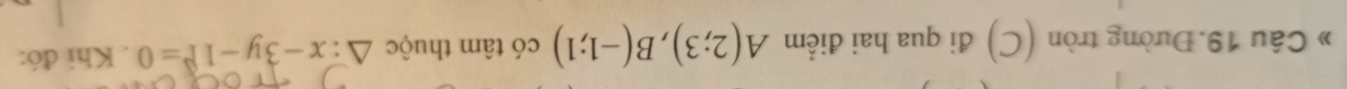 » Câu 19. Đường tròn (C) đi qua hai điểm A(2;3), B(-1;1) có tâm thuộc △ :x-3y-1=0. Khi đó: