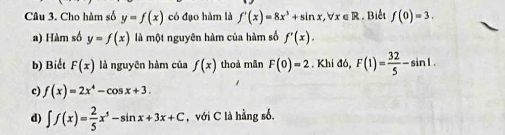 Cho hàm số y=f(x) có đạo hàm là f'(x)=8x^3+sin x, forall x∈ R. Biết f(0)=3. 
a) Hàm số y=f(x) là một nguyên hàm của hàm số f'(x). 
b) Biết F(x) là nguyên hàm của f(x) thoà mãn F(0)=2. Khi đó, F(1)= 32/5 -sin 1. 
c) f(x)=2x^4-cos x+3. 
d) ∈t f(x)= 2/5 x^5-sin x+3x+C , với C là hằng số.