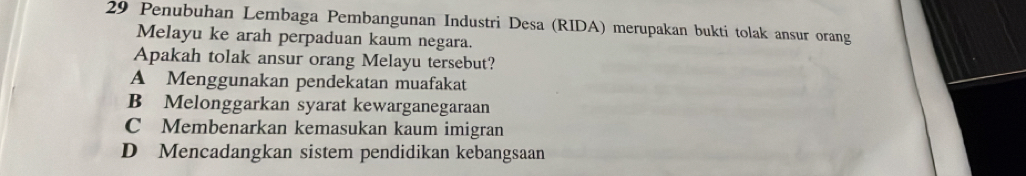 Penubuhan Lembaga Pembangunan Industri Desa (RIDA) merupakan bukti tolak ansur orang
Melayu ke arah perpaduan kaum negara.
Apakah tolak ansur orang Melayu tersebut?
A Menggunakan pendekatan muafakat
B Melonggarkan syarat kewarganegaraan
C Membenarkan kemasukan kaum imigran
D Mencadangkan sistem pendidikan kebangsaan