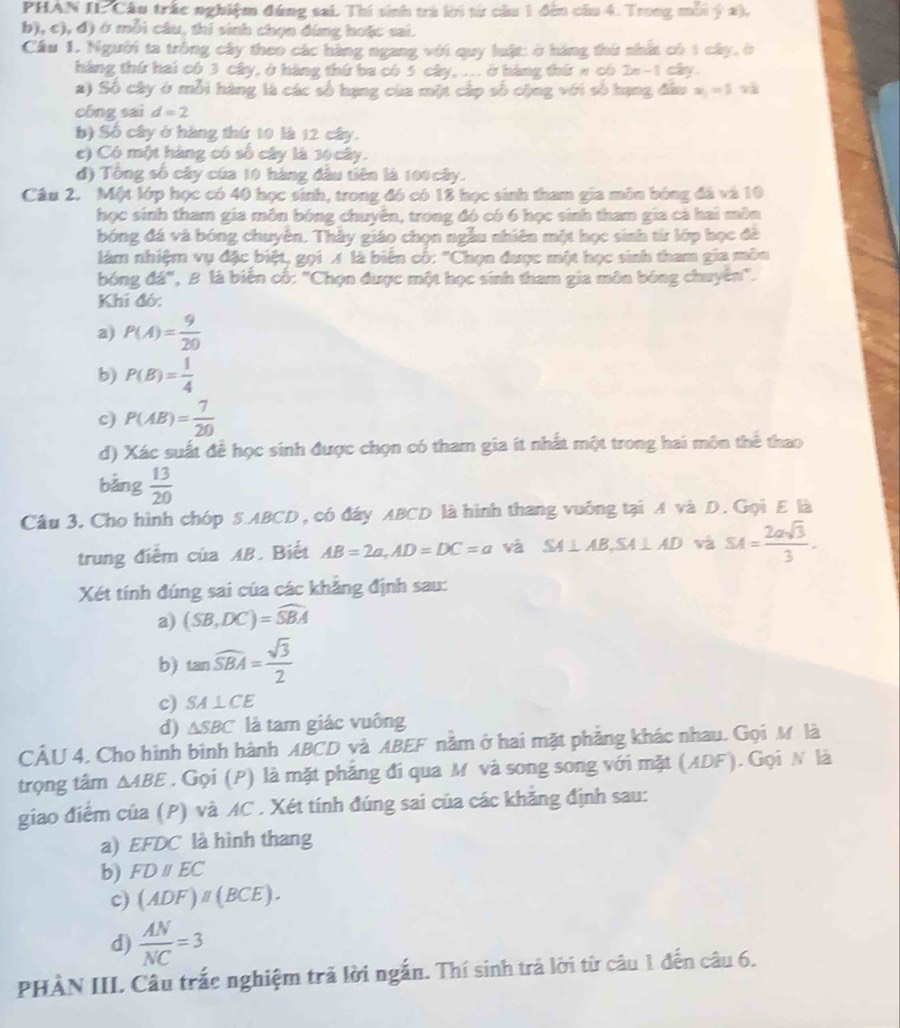 PHAN IL Cầu trấc nghiệm đúng sai. Thí sinh trà lời từ cầu 1 đến cầu 4. Trng môi ý a),
b), c), đ) ở mỗi câu, thi sinh chọn đứng hoặc sai.
Cầu 1. Người ta tròng cây theo các hàng ngang với quy luật: ở hàng thứ nhấ có 1 cây, ở
háng thứ hai có 3 cây, ở hàng thứ ba có 5 cây, ... ở hàng thứ # có 2=-1 cây.
2) Số cây ở mỗi hàng là các số hạng của một cấp số cộng với số hạng đầu x_1=1 và
công sai d=2
b) Số cây ở hàng thứ 10 là 12 cây.
c) Có một hàng có số cây là 30 cây.
đ) Tổng số cây của 10 hàng đầu tiên là 100 cây.
Câu 2. Một lớp học có 40 học sinh, trong đó có 18 học sinh tham gia môn bóng đá và 10
học sinh tham gia môn bóng chuyên, trong đó có 6 học sinh tham gia cả hai môn
bóng đá và bóng chuyên. Thẫy giáo chọn ngẫu nhiên một học sinh từr lớp học đề
làm nhiệm vụ đặc biệt, gọi A là biển cố: "Chọn được một học sinh tham gia môn
bóng đá", B là biến cố: "Chọn được một học sinh tham gia môn bóng chuyển".
Khi đó:
a) P(A)= 9/20 
b) P(B)= 1/4 
c) P(AB)= 7/20 
d) Xác suất để học sinh được chọn có tham gia ít nhất một trong hai môn thể thao
bảng  13/20 
Câu 3. Cho hình chóp S.ABCD, có đây ABCD là hình thang vuống tại A và D. Gọi E là
trung điểm của AB. Biết AB=2a,AD=DC=a và SA⊥ AB,SA⊥ AD và SA= 2asqrt(3)/3 .
Xét tính đúng sai của các khẳng định sau:
a) (SB,DC)=widehat SBA
b) tan widehat SBA= sqrt(3)/2 
c) SA⊥ CE
d) △ SBC là tam giác vuông
CÂU 4. Cho hình bình hành ABCD và ABEF nằm ở hai mặt phẳng khác nhau. Gọi M là
trọng tâm △ ABE. Gọi (P) là mặt phăng đi qua M và song song với mặt (ADF). Gọi N là
giao điểm của (P) và AC . Xét tính đúng sai của các khẳng định sau:
a) EFDC là hình thang
b) FDparallel EC
c) (ADF)parallel (BCE).
d)  AN/NC =3
PHÀN III. Câu trắc nghiệm trả lời ngắn. Thí sinh trả lời từ câu 1 đến câu 6.