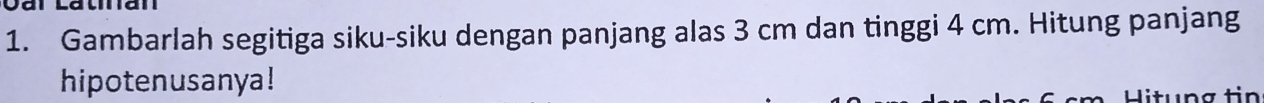 Gambarlah segitiga siku-siku dengan panjang alas 3 cm dan tinggi 4 cm. Hitung panjang 
hipotenusanya! 
Hitung tin