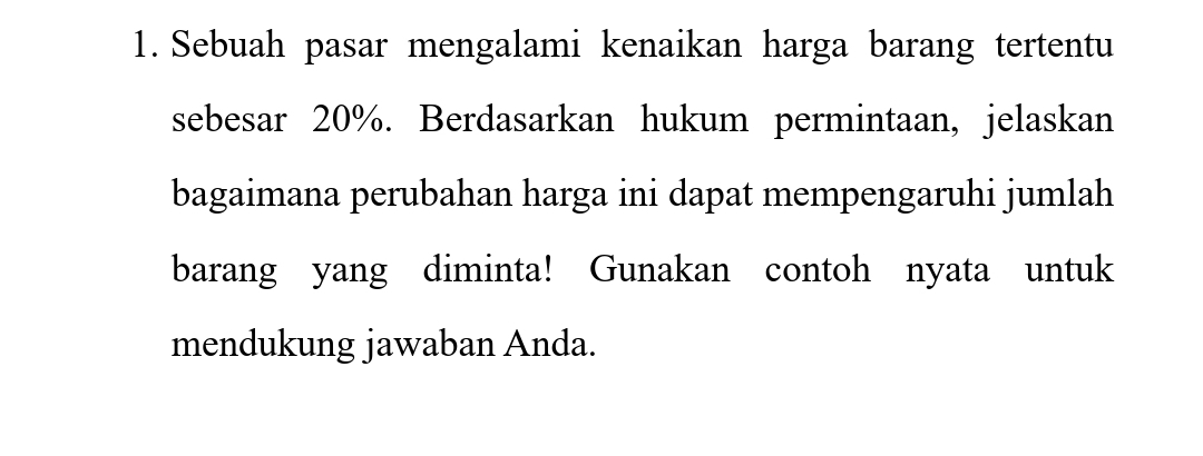 Sebuah pasar mengalami kenaikan harga barang tertentu 
sebesar 20%. Berdasarkan hukum permintaan, jelaskan 
bagaimana perubahan harga ini dapat mempengaruhi jumlah 
barang yang diminta! Gunakan contoh nyata untuk 
mendukung jawaban Anda.