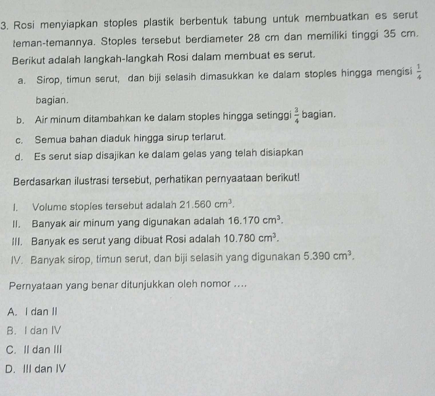 Rosi menyiapkan stoples plastik berbentuk tabung untuk membuatkan es serut
teman-temannya. Stoples tersebut berdiameter 28 cm dan memiliki tinggi 35 cm.
Berikut adalah langkah-langkah Rosi dalam membuat es serut.
a. Sirop, timun serut, dan biji selasih dimasukkan ke dalam stoples hingga mengisi  1/4 
bagian.
b. Air minum ditambahkan ke dalam stoples hingga setinggi  3/4  bagian.
c. Semua bahan diaduk hingga sirup terlarut.
d. Es serut siap disajikan ke dalam gelas yang telah disiapkan
Berdasarkan ilustrasi tersebut, perhatikan pernyaataan berikut!
I. Volume stoples tersebut adalah 21.560cm^3. 
II. Banyak air minum yang digunakan adalah 16.170cm^3. 
III. Banyak es serut yang dibuat Rosi adalah 10.780cm^3. 
IV. Banyak sirop, timun serut, dan biji selasih yang digunakan 5.390cm^3. 
Pernyataan yang benar ditunjukkan oleh nomor ....
A. I dan II
B. I dan IV
C. II dan III
D. III dan IV