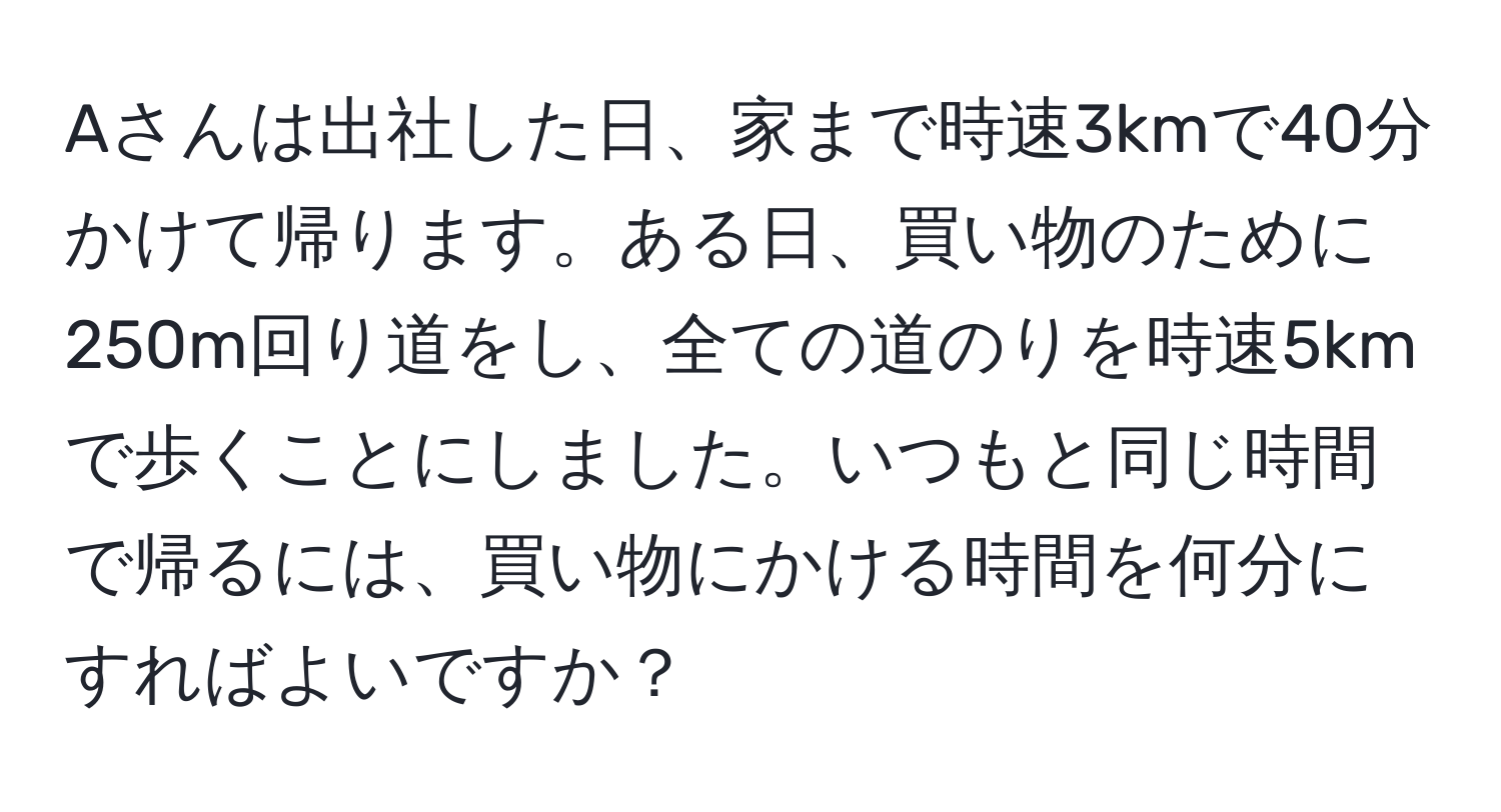 Aさんは出社した日、家まで時速3kmで40分かけて帰ります。ある日、買い物のために250m回り道をし、全ての道のりを時速5kmで歩くことにしました。いつもと同じ時間で帰るには、買い物にかける時間を何分にすればよいですか？