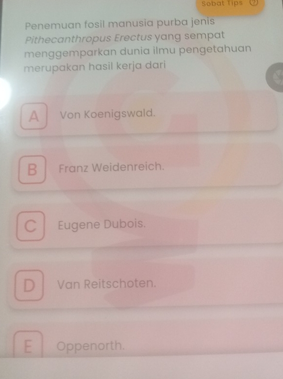 Sobat Tips
Penemuan fosil manusia purba jenis
Pithecanthropus Erectus yang sempat
menggemparkan dunia ilmu pengetahuan
merupakan hasil kerja dari
AVon Koenigswald.
B Franz Weidenreich.
C Eugene Dubois.
D Van Reitschoten.
E Oppenorth.